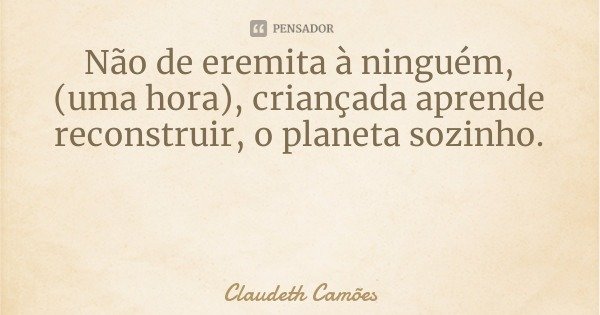 Não de eremita à ninguém, (uma hora), criançada aprende reconstruir, o planeta sozinho.... Frase de Claudeth Camões.