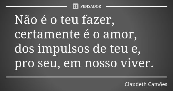 Não é o teu fazer, certamente é o amor, dos impulsos de teu e, pro seu, em nosso viver.... Frase de Claudeth Camões.