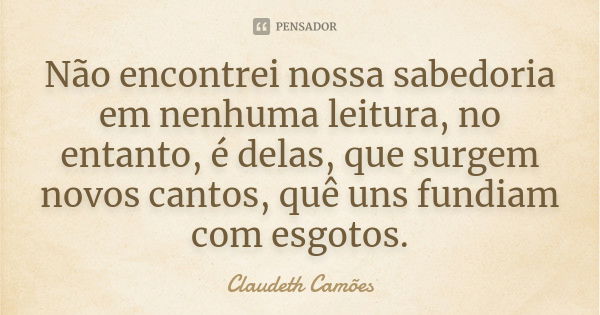 Não encontrei nossa sabedoria em nenhuma leitura, no entanto, é delas, que surgem novos cantos, quê uns fundiam com esgotos.... Frase de Claudeth Camões.