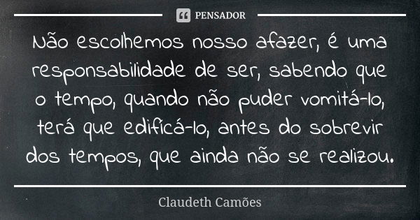 Não escolhemos nosso afazer, é uma responsabilidade de ser, sabendo que o tempo, quando não puder vomitá-lo, terá que edifícá-lo, antes do sobrevir dos tempos, ... Frase de Claudeth Camões.