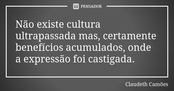 Não existe cultura ultrapassada mas, certamente benefícios acumulados, onde a expressão foi castigada.... Frase de Claudeth Camões.