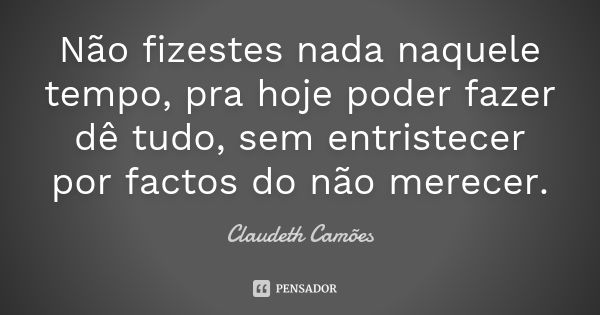 Não fizestes nada naquele tempo, pra hoje poder fazer dê tudo, sem entristecer por factos do não merecer.... Frase de Claudeth Camões.