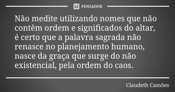 Não medite utilizando nomes que não contêm ordem e significados do altar, é certo que a palavra sagrada não renasce no planejamento humano, nasce da graça que s... Frase de Claudeth Camões.