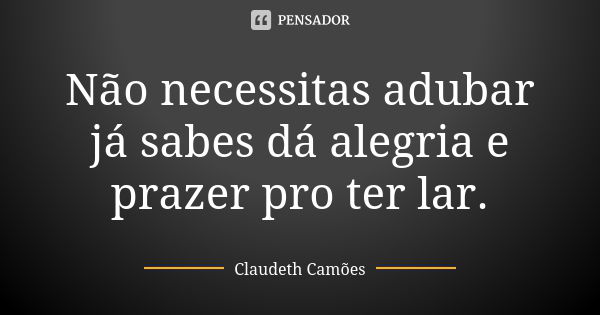 Não necessitas adubar já sabes dá alegria e prazer pro ter lar.... Frase de Claudeth Camões.