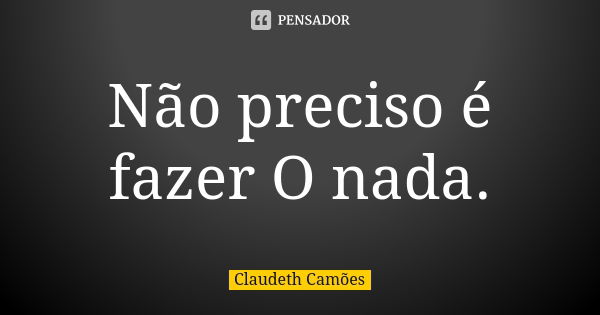 Não preciso é fazer O nada.... Frase de Claudeth Camões.