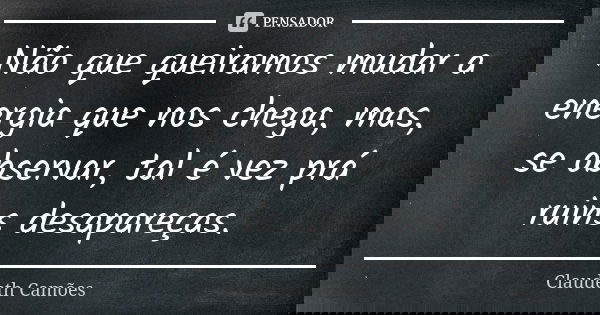 Não que queiramos mudar a energia que nos chega, mas, se observar, tal é vez prá ruins desapareças.... Frase de Claudeth Camões.