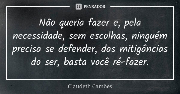 Não queria fazer e, pela necessidade, sem escolhas, ninguém precisa se defender, das mitigâncias do ser, basta você ré-fazer.... Frase de Claudeth Camões.