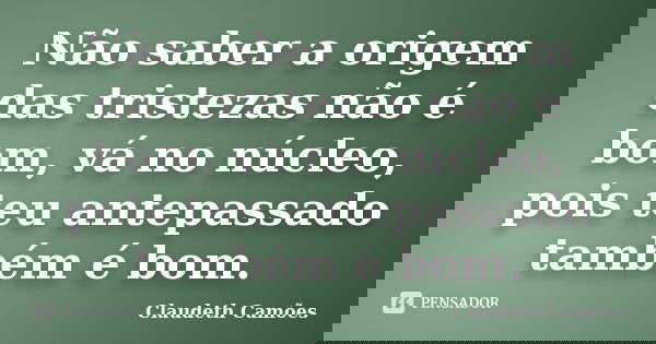 Não saber a origem das tristezas não é bom, vá no núcleo, pois teu antepassado também é bom.... Frase de Claudeth Camões.