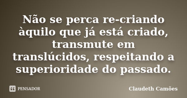 Não se perca re-criando àquilo que já está criado, transmute em translúcidos, respeitando a superioridade do passado.... Frase de Claudeth Camões.