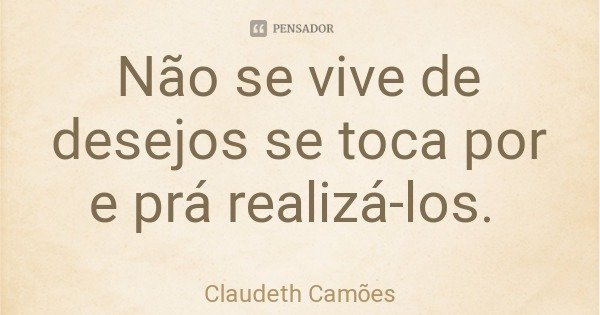 Não se vive de desejos se toca por e prá realizá-los.... Frase de Claudeth Camões.