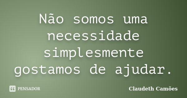 Não somos uma necessidade simplesmente gostamos de ajudar.... Frase de Claudeth Camões.