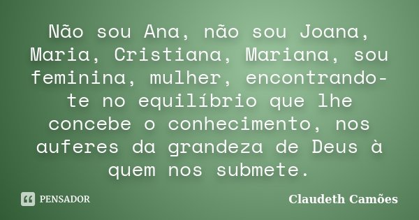 Não sou Ana, não sou Joana, Maria, Cristiana, Mariana, sou feminina, mulher, encontrando-te no equilíbrio que lhe concebe o conhecimento, nos auferes da grandez... Frase de Claudeth Camões.