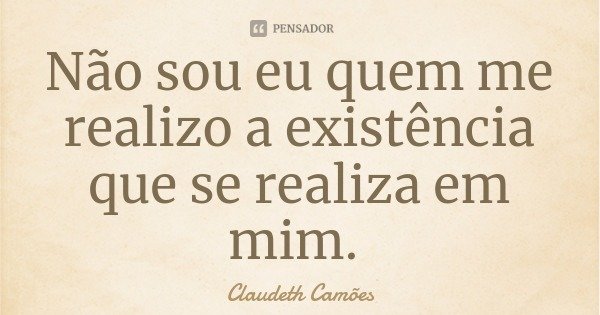 Não sou eu quem me realizo a existência que se realiza em mim.... Frase de Claudeth Camões.