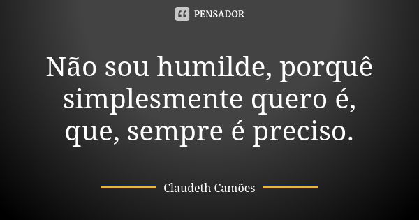 Não sou humilde, porquê simplesmente quero é, que, sempre é preciso.... Frase de Claudeth Camões.