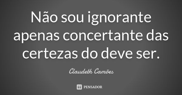 Não sou ignorante apenas concertante das certezas do deve ser.... Frase de Claudeth Camões.