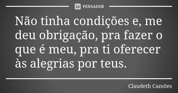 Não tinha condições e, me deu obrigação, pra fazer o que é meu, pra ti oferecer às alegrias por teus.... Frase de Claudeth Camões.