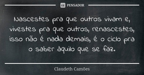 Nascestes pra que outros vivam e, vivestes pra que outros, renascestes, isso não é nada demais, é o ciclo pra o saber àquilo que se faz.... Frase de Claudeth Camões.