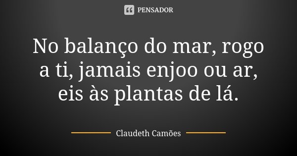 No balanço do mar, rogo a ti, jamais enjoo ou ar, eis às plantas de lá.... Frase de Claudeth Camões.