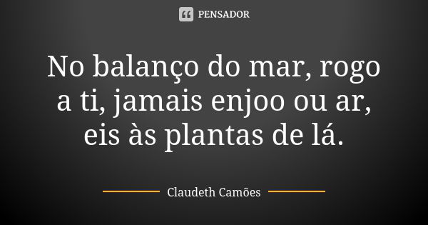 No balanço do mar, rogo a ti, jamais enjoo ou ar, eis às plantas de lá.... Frase de Claudeth Camões.