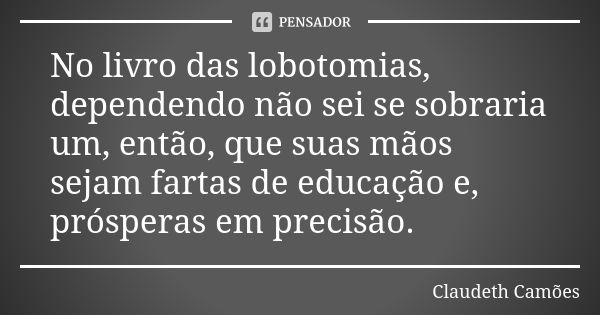 No livro das lobotomias, dependendo não sei se sobraria um, então, que suas mãos sejam fartas de educação e, prósperas em precisão.... Frase de Claudeth Camões.