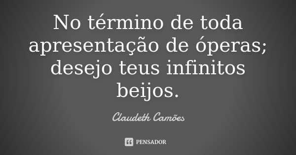 No término de toda apresentação de óperas; desejo teus infinitos beijos.... Frase de Claudeth Camões.