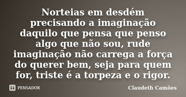 Norteias em desdém precisando a imaginação daquilo que pensa que penso algo que não sou, rude imaginação não carrega a força do querer bem, seja para quem for, ... Frase de Claudeth Camões.