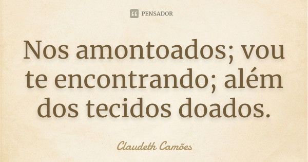 Nos amontoados; vou te encontrando; além dos tecidos doados.... Frase de Claudeth Camões.