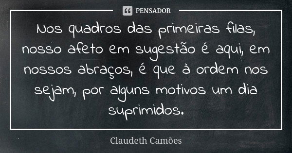 Nos quadros das primeiras filas, nosso afeto em sugestão é aqui, em nossos abraços, é que à ordem nos sejam, por alguns motivos um dia suprimidos.... Frase de Claudeth Camões.