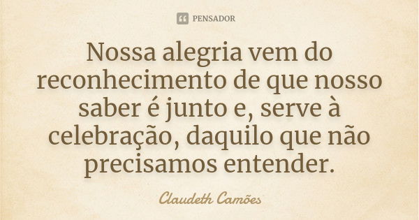 Nossa alegria vem do reconhecimento de que nosso saber é junto e, serve à celebração, daquilo que não precisamos entender.... Frase de Claudeth Camões.