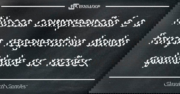 Nossa compreensão é a força regenerativa dando qualidade as razões.... Frase de Claudeth Camões.