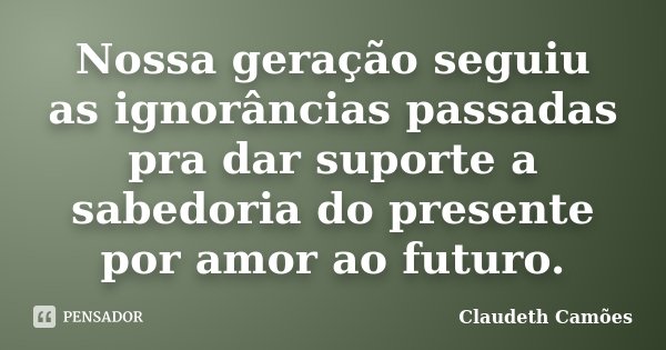 Nossa geração seguiu as ignorâncias passadas pra dar suporte a sabedoria do presente por amor ao futuro.... Frase de Claudeth Camões.