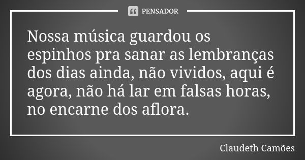 Nossa música guardou os espinhos pra sanar as lembranças dos dias ainda, não vividos, aqui é agora, não há lar em falsas horas, no encarne dos aflora.... Frase de Claudeth Camões.