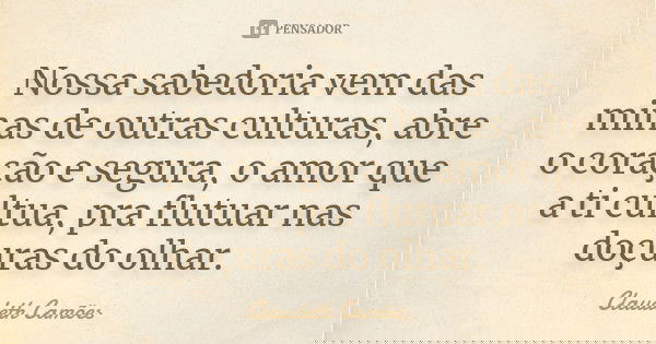 Nossa sabedoria vem das minas de outras culturas, abre o coração e segura, o amor que a ti cultua, pra flutuar nas doçuras do olhar.... Frase de Claudeth Camões.
