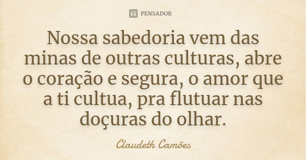 Nossa sabedoria vem das minas de outras culturas, abre o coração e segura, o amor que a ti cultua, pra flutuar nas doçuras do olhar.... Frase de Claudeth Camões.