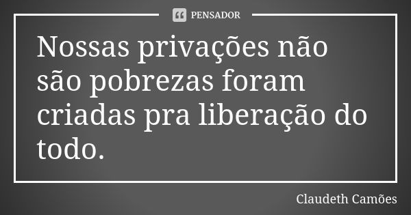 Nossas privações não são pobrezas foram criadas pra liberação do todo.... Frase de Claudeth Camões.