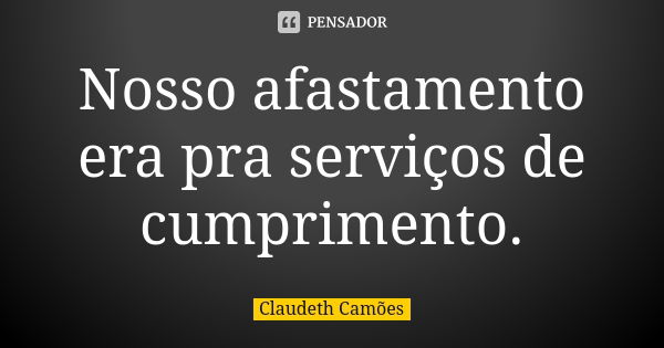 Nosso afastamento era pra serviços de cumprimento.... Frase de Claudeth Camões.