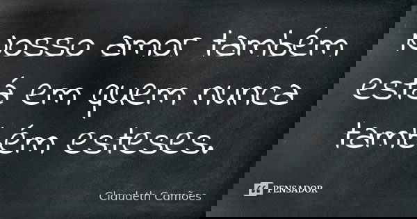 Nosso amor também está em quem nunca também esteses.... Frase de Claudeth Camões.