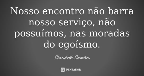 Nosso encontro não barra nosso serviço, não possuímos, nas moradas do egoísmo.... Frase de Claudeth Camões.