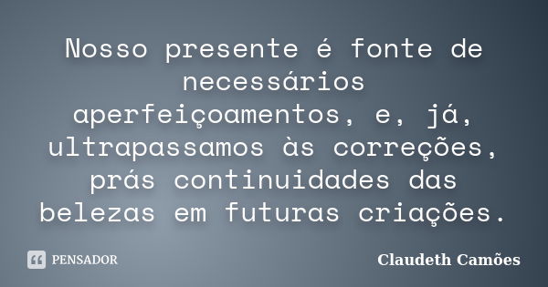 Nosso presente é fonte de necessários aperfeiçoamentos, e, já, ultrapassamos às correções, prás continuidades das belezas em futuras criações.... Frase de Claudeth Camões.