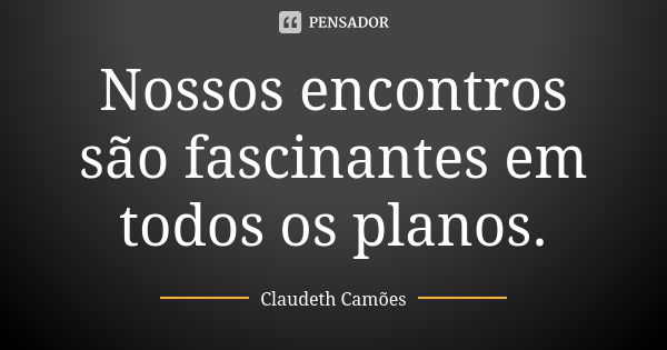 Nossos encontros são fascinantes em todos os planos.... Frase de Claudeth Camões.