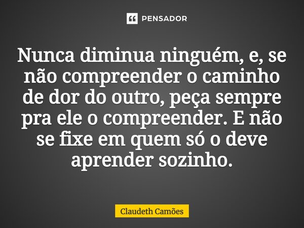 Nunca diminua ninguém, e, se não compreender o caminho de dor do outro, peça sempre pra ele o compreender. E não se fixe em quem só o deve aprender sozinho.... Frase de Claudeth Camões.