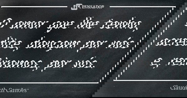 O amor que lhe tenho, acredite, dançam por nós e, retiramos, por vós.... Frase de Claudeth Camões.