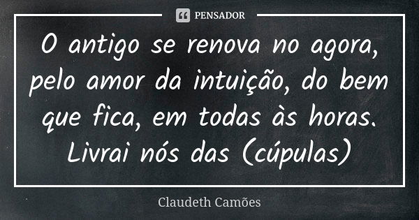 O antigo se renova no agora, pelo amor da intuição, do bem que fica, em todas às horas. Livrai nós das (cúpulas)... Frase de Claudeth Camões.