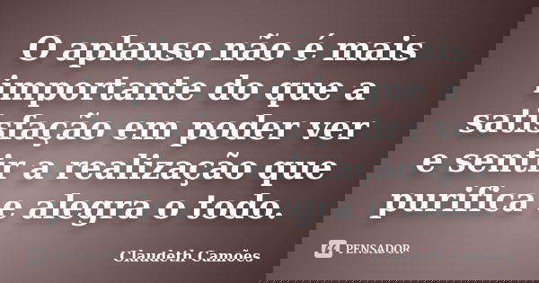 O aplauso não é mais importante do que a satisfação em poder ver e sentir a realização que purifica e alegra o todo.... Frase de Claudeth Camões.
