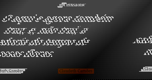 O aqui e agora também traz, e, não trai, a sabedoria do tempo de nossas floras.... Frase de Claudeth Camões.