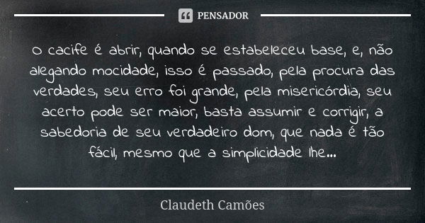 O cacife é abrir, quando se estabeleceu base, e, não alegando mocidade, isso é passado, pela procura das verdades, seu erro foi grande, pela misericórdia, seu a... Frase de Claudeth Camões.