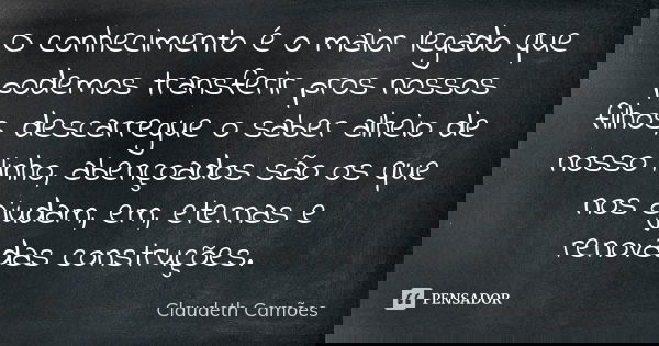 O conhecimento é o maior legado que podemos transferir pros nossos filhos, descarregue o saber alheio de nosso linho, abençoados são os que nos ajudam, em, eter... Frase de Claudeth Camões.