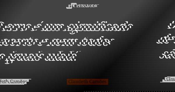 O erro é um significado de acerto e nem todos são iguais ulalá.... Frase de Claudeth Camões.