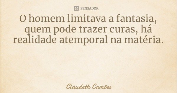 O homem limitava a fantasia, quem pode trazer curas, há realidade atemporal na matéria.... Frase de Claudeth Camões.