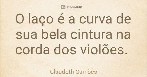 O laço é a curva de sua bela cintura na corda dos violões.... Frase de Claudeth Camões.